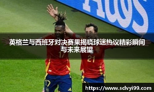英格兰与西班牙对决赛果揭晓球迷热议精彩瞬间与未来展望